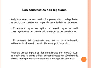 Los constructos son bipolares


Kelly suponía que los constructos personales son bipolares,
es decir, que constan de un par de características opuestas.

- El extremo que se aplica al evento que se está
construyendo se denomina polo emergente del constructo.


- El extremo del constructo que no se está aplicando
activamente al evento construido es el polo implícito.


Además de ser bipolares, los constructos son dicotómicos,
es decir, que la gente utiliza los constructos en términos de
sí o no más que como variaciones a lo largo del continuo.
 