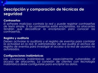 Descripción y comparación de técnicas de
seguridad
Contraseñas
El software malicioso controla la red y puede registrar contraseñas
de texto simple. Si las contraseñas están encriptadas, los atacantes
tendrán que decodificar la encriptación para conocer las
contraseñas.
Registro y auditoria
Deben activarse la auditoria y el registro de eventos para controlar
la actividad en la red. El administrador de red audita el archivo de
registro de eventos para investigar el acceso a la red de usuarios no
autorizados.
Configuraciones inalámbricas
Las conexiones inalámbricas son especialmente vulnerables al
acceso de atacantes. La conexión de clientes con tecnología
inalámbrica debe configurarse para encriptar los datos.
 