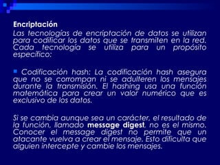 Encriptación
Las tecnologías de encriptación de datos se utilizan
para codificar los datos que se transmiten en la red.
Cada tecnología se utiliza para un propósito
específico:
 Codificación hash: La codificación hash asegura
que no se corrompan ni se adulteren los mensajes
durante la transmisión. El hashing usa una función
matemática para crear un valor numérico que es
exclusivo de los datos.
Si se cambia aunque sea un carácter, el resultado de
la función, llamado message digest, no es el mismo.
Conocer el message digest no permite que un
atacante vuelva a crear el mensaje. Esto dificulta que
alguien intercepte y cambie los mensajes.
 