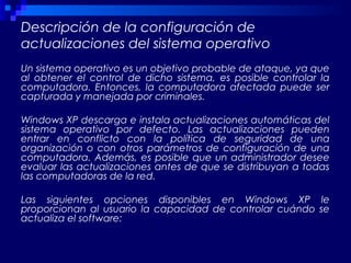 Descripción de la configuración de
actualizaciones del sistema operativo
Un sistema operativo es un objetivo probable de ataque, ya que
al obtener el control de dicho sistema, es posible controlar la
computadora. Entonces, la computadora afectada puede ser
capturada y manejada por criminales.
Windows XP descarga e instala actualizaciones automáticas del
sistema operativo por defecto. Las actualizaciones pueden
entrar en conflicto con la política de seguridad de una
organización o con otros parámetros de configuración de una
computadora. Además, es posible que un administrador desee
evaluar las actualizaciones antes de que se distribuyan a todas
las computadoras de la red.
Las siguientes opciones disponibles en Windows XP le
proporcionan al usuario la capacidad de controlar cuándo se
actualiza el software:
 