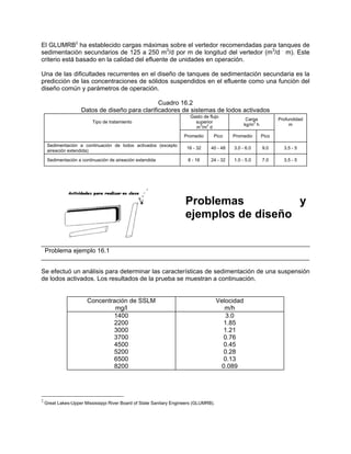 El GLUMRB2
ha establecido cargas máximas sobre el vertedor recomendadas para tanques de
sedimentación secundarios de 125 a 250 m3
/d por m de longitud del vertedor (m3
/d .
m). Este
criterio está basado en la calidad del efluente de unidades en operación.
Una de las dificultades recurrentes en el diseño de tanques de sedimentación secundaria es la
predicción de las concentraciones de sólidos suspendidos en el efluente como una función del
diseño común y parámetros de operación.
Cuadro 16.2
Datos de diseño para clarificadores de sistemas de lodos activados
Tipo de tratamiento
Gasto de flujo
superior
m
3
/m
2
d
Carga
kg/m
2
h
Profundidad
m
Promedio Pico Promedio Pico
Sedimentación a continuación de lodos activados (excepto
aireación extendida)
16 - 32 40 - 48 3.0 - 6.0 9.0 3.5 - 5
Sedimentación a continuación de aireación extendida 8 - 16 24 - 32 1.0 - 5.0 7.0 3.5 - 5
Problemas y
ejemplos de diseño
Problema ejemplo 16.1
Se efectuó un análisis para determinar las características de sedimentación de una suspensión
de lodos activados. Los resultados de la prueba se muestran a continuación.
Concentración de SSLM
mg/l
Velocidad
m/h
1400
2200
3000
3700
4500
5200
6500
8200
3.0
1.85
1.21
0.76
0.45
0.28
0.13
0.089
2
Great Lakes-Upper Mississippi River Board of State Sanitary Engineers (GLUMRB).
 