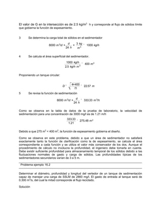 El valor de G en la intersección es de 2.5 kg/m2 .
h y corresponde al flujo de sólidos límite
que gobierna la función de espesamiento.
3 Se determina la carga total de sólidos en el sedimentador
4 Se calcula el área superficial del sedimentador.
Proponiendo un tanque circular:
5 Se revisa la función de sedimentación
Como se observa en la tabla de datos de la prueba de laboratorio, la velocidad de
sedimentación para una concentración de 3000 mg/l es de 1.21 m/h
Debido a que 275 m2
< 400 m2
, la función de espesamiento gobierna el diseño.
Como se observa en este problema, debido a que un área de sedimentador no satisfará
exactamente tanto la función de clarificación como la de espesamiento, se calcula el área
correspondiente a cada función y se utiliza el valor más conservador de los dos. Aunque el
procedimiento de cálculo no involucra la profundidad, el ingeniero debe tomarla en cuenta.
Debe existir suficiente profundidad para almacenamiento temporal de los sólidos debido a las
fluctuaciones normales de gasto y carga de sólidos. Las profundidades típicas de los
sedimentadores secundarios varían de 3 a 5 m.
Problema ejemplo 16.2
Determinar el diámetro, profundidad y longitud del vertedor de un tanque de sedimentación
capaz de manejar una carga de SSLM de 2860 mg/l. El gasto de entrada al tanque será de
0.300 m3
/s, del cual la mitad corresponde al flujo reciclado.
Solución
8000 m3
/d ×
d
24 h
×
3 kg
m3
' 1000 kg/h
1000 kg/h
2.5 kg/h m3
' 400 m2
D '
4×400
Π
' 22.57 m
8000 m3
/d ×
d
24 h
' 333.33 m3
/h
333.33
1.21
' 275.48 m2
 