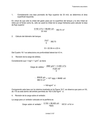 Tratamiento secundario
Unidad 3.107
1. Considerando una tasa promedio de flujo superior de 33 m/d, se determina el área
superficial requerida.
En virtud de que sólo la mitad del gasto pasa por la superficie del tanque y la otra mitad se
retira por el fondo como Qr, sólo se usará la mitad de la carga hidráulica para calcular la tasa
de flujo superior
2. Cálculo del diámetro del tanque.
D = 22.36 m o 22 m
Del Cuadro 16.1 se selecciona una profundidad lateral de 4.0 m.
3. Revisión de la carga de sólidos.
Considerando que 1 mg/l = 1 g/m3
, se tiene
= 195 kg/m2 .
d
Comparando esta tasa con la máxima mostrada en la Figura 16.7, se observa que para un IVL
de 175 se está dentro del ámbito permitido de 162 0 202 kg/m2 .
d.
4. Revisión de la carga sobre el vertedor.
La carga para un vertedor colocado en la periferia es
0.150 m3/s × 86,400 s/d
33 m/d
' 392.73 m2
ΠD 2
4
' 392.73
Carga de sólidos '
2860 g/m3 × 0.300 m3/s
Π (22 m)2
4
'
858.00 g/s
380.13 m2
× 10&3 kg/g × 86400 s/d
Carga sobre el vertedor '
0.150 × 86,400 s/d
Π(22)
' 187.51 m3/d m
 