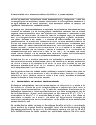 Esta cantidad es menor a la recomendada por GLUMRB por lo que es aceptable.
Un lodo abultado tiene características pobres de sedimentación y compactación. Existen dos
causas principales de abultamiento de lodos: el crecimiento de microorganismos filamentosos y
el agua atrapada en el flóculo bacteriano; estos fenómenos reducen la densidad del
aglomerado provocando una sedimentación mala.
Se atribuye a las bacterias filamentosas la mayoría de los problemas de abultamiento en lodos
activados. No obstante que los microorganismos filamentosos remueven bien la materia
orgánica, tienen características malas para formar flóculos y sedimentar. El abultamiento puede
ser causado por otros factores: un sistema de colección y transporte largo y de movimiento
lento; poco nitrógeno amoniacal disponible cuando la carga orgánica es grande; pH pequeño,
que podría favorecer a los hongos y la carencia de macronutrientes que propicia la
predominancia de los actinomicetos filamentosos sobre las bacterias normales formadoras de
flóculos. Los hongos multicelulares no pueden competir con las bacterias normalmente, pero
pueden hacerlo bajo condiciones ambientales específicas, como cantidades de pH, nitrógeno y
oxígeno pequeñas, y cantidad de carbohidratos grande. Si el pH es menor a 6, los hongos son
menormente afectados que las bacterias y tienden a predominar. Si la concentración de
nitrógeno disminuye en su relación con la DBO5 de 20:1 (DBO5 : N), los hongos, que tienen
menor nivel de proteínas que las bacterias, serán capaces de producir protoplasma normal
mientras que las bacterias producirán protoplasma deficiente en nitrógeno.
Un lodo que flota en la superficie después de una sedimentación aparentemente buena se
denomina lodo ascendente; el fenómeno es causado por desnitrificación, es decir, la reducción
de nitratos y nitritos a gas nitrógeno en el estrato de lodos. Gran cantidad de este gas
permanece atrapado en el estrato de lodo, causando globos de lodo que ascienden a la
superficie y flotan pasando sobre el vertedor.
Los problemas de ascención de lodos pueden resolverse incrementando la tasa de reciclado de
lodos (Qr); esto se consigue aumentando la velocidad del mecanismo de recolección de lodos.
reduciendo el tiempo medio de residencia celular y, si es posible, reduciendo el gasto del
tanque de aireación al de sedimentación afectado.
16.2 Sedimentadores para sistemas de cultivo adherido
El diseño de sedimentadores secundarios para sistemas de cultivo adherido es similar al de
los clarificadores primarios. La función de sedimentación es el parámetro importante debido a
que no interviene el espesamiento de lodos. De hecho, las características de sedimentación de
la biopelícula desprendida, o humus como frecuentemente se la llama, son semejantes a las de
las partículas discretas. Se usan comúnmente gastos de flujo superior de 25 a 33 m3
/m2
d y
como máximo de 50 m3
/m2
d. No se reciclan lodos al reactor, por lo que el flujo inferior es
despreciable comparado con el superior. Los sólidos son frecuentemente bombeados al
sedimentador primario donde son concentrados junto con los sólidos del agua residual cruda
para su disposición final.
La cantidad total de sólidos generada por los sistemas de cultivo adherido es generalmente
menor que la de los procesos de cultivo suspendido, debido a la naturaleza endógena de la
biomasa cercana al medio. La producción de sólidos puede esperarse que varíe de 0.2 a 0.5
kg/kg de DBO5 removida del líquido. Los lodos bien sedimentados varían de 20 a 30 por ciento
 