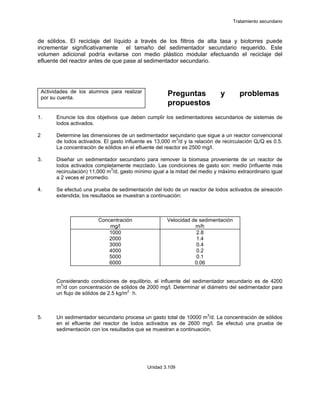 Tratamiento secundario
Unidad 3.109
de sólidos. El reciclaje del líquido a través de los filtros de alta tasa y biotorres puede
incrementar significativamente el tamaño del sedimentador secundario requerido. Este
volumen adicional podría evitarse con medio plástico modular efectuando el reciclaje del
efluente del reactor antes de que pase al sedimentador secundario.
Actividades de los alumnos para realizar
por su cuenta.
Preguntas y problemas
propuestos
1. Enuncie los dos objetivos que deben cumplir los sedimentadores secundarios de sistemas de
lodos activados.
2 Determine las dimensiones de un sedimentador secundario que sigue a un reactor convencional
de lodos activados. El gasto influente es 13,000 m3
/d y la relación de recirculación Qr/Q es 0.5.
La concentración de sólidos en el efluente del reactor es 2500 mg/l.
3. Diseñar un sedimentador secundario para remover la biomasa proveniente de un reactor de
lodos activados completamente mezclado. Las condiciones de gasto son: medio (influente más
recirculación) 11,000 m3
/d, gasto mínimo igual a la mitad del medio y máximo extraordinario igual
a 2 veces el promedio.
4. Se efectuó una prueba de sedimentación del lodo de un reactor de lodos activados de aireación
extendida; los resultados se muestran a continuación:
Concentración
mg/l
Velocidad de sedimentación
m/h
1000
2000
3000
4000
5000
6000
2.8
1.4
0.4
0.2
0.1
0.06
Considerando condiciones de equilibrio, el influente del sedimentador secundario es de 4200
m3
/d con concentración de sólidos de 2000 mg/l. Determinar el diámetro del sedimentador para
un flujo de sólidos de 2.5 kg/m2 .
h.
5. Un sedimentador secundario procesa un gasto total de 10000 m3
/d. La concentración de sólidos
en el efluente del reactor de lodos activados es de 2600 mg/l. Se efectuó una prueba de
sedimentación con los resultados que se muestran a continuación.
 