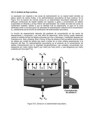 16.1.2 Análisis de flujo continuo
Lo expresado con respecto a las zonas de sedimentación en un reactor batch también se
aplica, dentro de ciertos límites, a los sedimentadores secundarios de flujo continuo. En la
Figura 16.3 se ilustran las mismas zonas en un sedimentador secundario idealizado. Si se
atribuyen condiciones de estado estable con respecto a gasto y concentración de sólidos
suspendidos al influente y al flujo inferior del sedimentador, los niveles de todas las zonas se
mantendrán estables. Debido a que la interfase A-B es estacionaria, el agua en la zona
clarificada vierte a una tasa igual a la velocidad de sedimentación colectiva de la concentración
C0, satisfaciendo así la función de clarificación del sedimentador secundario.
La función de espesamiento depende del gradiente de concentración en las zonas de
espesamiento y compresión y es más difícil de determinar; dicha función puede obtenerse
usando el método de flujo de sólidos propuesto por Coe y Clevenger y modificado después por
Yoshioka et al., Dick y Ewwing, Dick y Young. El flujo de sólidos (o flux) se define como la masa
de sólidos por unidad de tiempo que pasa a través de un área unitaria perpendicular a la
dirección del flujo. En sedimentadores secundarios es el producto de la concentración de
sólidos (masa/volumen) por la velocidad (longitud/tiempo). Las unidades convenientes son
kilogramos por metro cúbico (kg/m3
) por metro por hora (m/hr), o sea kilogramos por metro
cuadrado por hora (kg/m2
hr).
Figura 16.3. Zonas en un sedimentador secundario.
 