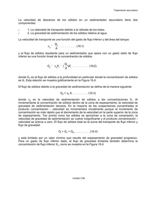 Tratamiento secundario
Unidad 3.99
La velocidad de descenso de los sólidos en un sedimentador secundario tiene dos
componentes:
1. La velocidad de transporte debido a la retirada de los lodos.
2. La gravedad de sedimentación de los sólidos relativa al agua.
La velocidad de transporte es una función del gasto de flujo inferior y del área del tanque:
y el flujo de sólidos resultante para un sedimentador que opere con un gasto dado de flujo
inferior es una función lineal de la concentración de sólidos:
donde Gu es el flujo de sólidos a la profundidad en particular donde la concentración de sólidos
es Xi. Esta relación se muestra gráficamente en la Figura 16.4.
El flujo de sólidos debido a la gravedad de sedimentación se define de la manera siguiente:
Gg = vg Xi . . . . . . . . . . (16.3)
donde vg es la velocidad de sedimentación de sólidos a las concentraciones Xi. Al
incrementarse la concentración de sólidos dentro de la zona de espesamiento, la velocidad de
gravedad de sedimentación decrece. En la mayoría de las suspensiones concentradas el
producto concentración - velocidad se incrementará inicialmente porque el incremento de
concentración es más rápido que el decremento de la velocidad en la parte superior de la zona
de espesamiento. Tan pronto como los sólidos se aproximan a la zona de compresión, la
velocidad de gravedad de sedimentación se vuelve insignificante y el producto concentración -
velocidad se acerca a cero. El flujo de sólidos total es la suma del transporte de flujo inferior y
flujo de gravedad
Gt = Gu + Gg . . . . . . . . . . (16.4)
y está limitado por un valor mínimo que resulta del espesamiento de gravedad progresivo.
Para un gasto de flujo inferior dado, el flujo de gravedad limitante también determina la
concentración de flujo inferior Xu, como se muestra en la Figura 16.4.
vu
'
Qu
A
. . . . . . . . . (16.1)
Gu ' vu
Xi ' (
Qu
A
)Xi
. . . . . . . . . (16.2)
 