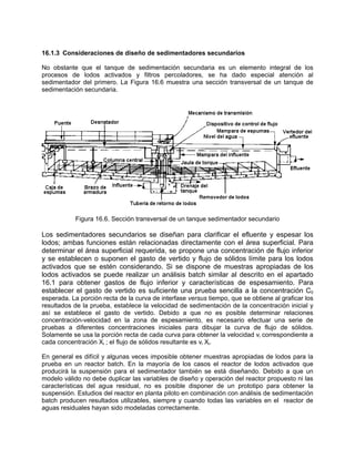 16.1.3 Consideraciones de diseño de sedimentadores secundarios
No obstante que el tanque de sedimentación secundaria es un elemento integral de los
procesos de lodos activados y filtros percoladores, se ha dado especial atención al
sedimentador del primero. La Figura 16.6 muestra una sección transversal de un tanque de
sedimentación secundaria.
Figura 16.6. Sección transversal de un tanque sedimentador secundario
Los sedimentadores secundarios se diseñan para clarificar el efluente y espesar los
lodos; ambas funciones están relacionadas directamente con el área superficial. Para
determinar el área superficial requerida, se propone una concentración de flujo inferior
y se establecen o suponen el gasto de vertido y flujo de sólidos límite para los lodos
activados que se estén considerando. Si se dispone de muestras apropiadas de los
lodos activados se puede realizar un análisis batch similar al descrito en el apartado
16.1 para obtener gastos de flujo inferior y características de espesamiento. Para
establecer el gasto de vertido es suficiente una prueba sencilla a la concentración C0
esperada. La porción recta de la curva de interfase versus tiempo, que se obtiene al graficar los
resultados de la prueba, establece la velocidad de sedimentación de la concentración inicial y
así se establece el gasto de vertido. Debido a que no es posible determinar relaciones
concentración-velocidad en la zona de espesamiento, es necesario efectuar una serie de
pruebas a diferentes concentraciones iniciales para dibujar la curva de flujo de sólidos.
Solamente se usa la porción recta de cada curva para obtener la velocidad vi correspondiente a
cada concentración Xi ; el flujo de sólidos resultante es vi Xi.
En general es difícil y algunas veces imposible obtener muestras apropiadas de lodos para la
prueba en un reactor batch. En la mayoría de los casos el reactor de lodos activados que
producirá la suspensión para el sedimentador también se está diseñando. Debido a que un
modelo válido no debe duplicar las variables de diseño y operación del reactor propuesto ni las
características del agua residual, no es posible disponer de un prototipo para obtener la
suspensión. Estudios del reactor en planta piloto en combinación con análisis de sedimentación
batch producen resultados utilizables, siempre y cuando todas las variables en el reactor de
aguas residuales hayan sido modeladas correctamente.
 