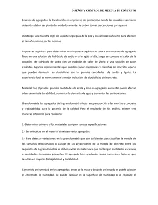 DISEÑOS Y CONTROL DE MEZCLA DE CONCRETO


Ensayos de agregados: la localización en el proceso de producción donde las muestras van hacer
obtenidas deben ser plantadas cuidadosamente. Se deben tomar precauciones para que se


dObtenga una muestra lejos de la parte segregada de la pila y en cantidad suficiente para atender
el tamaño mínimo por las normas.


Impurezas orgánicas: para determinar una impureza orgánica se coloca una muestra de agregado
finos en una solución de hidróxido de sodio y se le agita al día, luego se compara el calor de la
solución de hidróxido de sodio con un estándar de calor de vidrio o una solución de calor
estándar. Algunos inconvenientes que pueden causar erupciones y manchas de concreto, aparte
que pueden disminuir       su durabilidad son las grandes cantidades       de cardón y lignito. La
experiencia local es normalmente la mejor indicación de durabilidad del concreto.


Material fino objetable: grandes cantidades de arcilla y limo en agregados aumentar puede afectar
adversamente la durabilidad, aumentar la demanda de agua y aumentar las contracciones.


Granulometría: los agregados de la granulometría afecta en gran porción a las mezclas y concreto
y trabajabilidad para la garantía de la calidad. Para el resultado de los análisis, existen tres
maneras diferentes para realizarlo:


1.-Determinar primero si los materiales cumplen con sus especificaciones

2.- Ser selecticos en el material si existen varios agregados

3.- Para detectar variaciones en la granulometría que son suficientes para justificar la mezcla de
los tamaños seleccionados o ajustar de las proporciones de la mezcla de concreto entre los
requisitos de la granulometría se deben evitar los materiales que contengan cantidades excesivas
o cantidades demasiado pequeñas. El agregado bien graduado realza numerosos factores que
resultan en mayores trabajabilidad y durabilidad.


Contenido de humedad en los agregados: antes de la masa y después del secado se puede calcular
el contenido de humedad. Se puede calcular en la superficie de humedad si se conduce el
 
