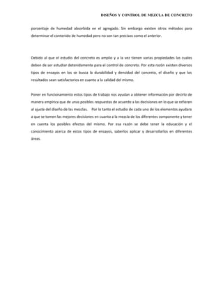 DISEÑOS Y CONTROL DE MEZCLA DE CONCRETO


porcentaje de humedad absorbida en el agregado. Sin embargo existen otros métodos para
determinar el contenido de humedad pero no son tan precisos como el anterior.




Debido al que el estudio del concreto es amplio y a la vez tienen varias propiedades las cuales
deben de ser estudiar detenidamente para el control de concreto. Por esta razón existen diversos
tipos de ensayos en los se busca la durabilidad y densidad del concreto, el diseño y que los
resultados sean satisfactorios en cuanto a la calidad del mismo.


Poner en funcionamiento estos tipos de trabajo nos ayudan a obtener información por decirlo de
manera empírica que de unas posibles respuestas de acuerdo a las decisiones en lo que se refieren
al ajuste del diseño de las mezclas. Por lo tanto el estudio de cada uno de los elementos ayudara
a que se tomen las mejores decisiones en cuanto a la mezcla de los diferentes componente y tener
en cuenta los posibles efectos del mismo. Por esa razón se debe tener la educación y el
conocimiento acerca de estos tipos de ensayos, saberlos aplicar y desarrollarlos en diferentes
áreas.
 