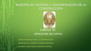 MAESTRÍA EN GESTIÓN Y ADMINISTRACIÓN DE LA
CONSTRUCCIÓN
CURSO: FINANZAS PARA LA CONSTRUCCION.
DOCENTE: MA. ALFREDO VASQUEZ ESPINOZA.
ALUMNO: JULIO CÈSAR, HUINCHO HILARIO.
CAPITULO 16
ESTRUCTURA DEL CAPITAL
 