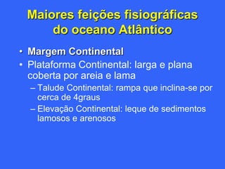 Maiores feições fisiográficas
     do oceano Atlântico
• Margem Continental
• Plataforma Continental: larga e plana
  coberta por areia e lama
  – Talude Continental: rampa que inclina-se por
    cerca de 4graus
  – Elevação Continental: leque de sedimentos
    lamosos e arenosos
 