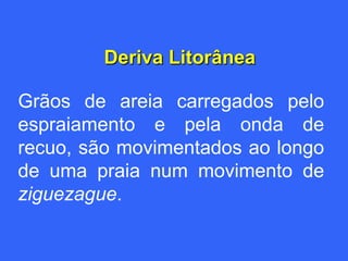 Deriva Litorânea

Grãos de areia carregados pelo
espraiamento e pela onda de
recuo, são movimentados ao longo
de uma praia num movimento de
ziguezague.
 