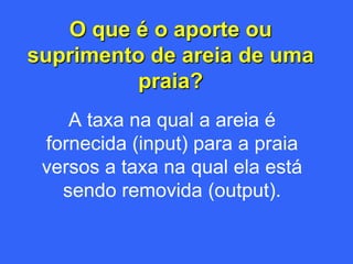 O que é o aporte ou
suprimento de areia de uma
          praia?
    A taxa na qual a areia é
 fornecida (input) para a praia
 versos a taxa na qual ela está
   sendo removida (output).
 