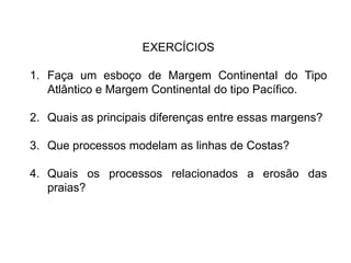 EXERCÍCIOS

1. Faça um esboço de Margem Continental do Tipo
   Atlântico e Margem Continental do tipo Pacífico.

2. Quais as principais diferenças entre essas margens?

3. Que processos modelam as linhas de Costas?

4. Quais os processos relacionados a erosão das
   praias?
 