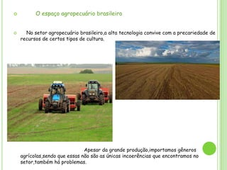



O espaço agropecuário brasileiro
No setor agropecuário brasileiro,a alta tecnologia convive com a precariedade de
recursos de certos tipos de cultura.

Apesar da grande produção,importamos gêneros
agrícolas,sendo que essas não são as únicas incoerências que encontramos no
setor,também há problemas.

 