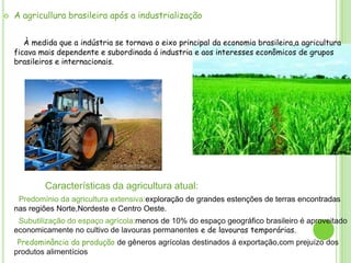 

A agricullura brasileira após a industrialização
À medida que a indústria se tornava o eixo principal da economia brasileira,a agricultura
ficava mais dependente e subordinada á industria e aos interesses econômicos de grupos
brasileiros e internacionais.

Características da agricultura atual:
Predomínio da agricultura extensiva:exploração de grandes estenções de terras encontradas
nas regiões Norte,Nordeste e Centro Oeste.
Subutilização do espaço agrícola:menos de 10% do espaço geográfico brasileiro é aproveitado
economicamente no cultivo de lavouras permanentes e de lavouras temporárias.
Predominância da produção de gêneros agrícolas destinados á exportação,com prejuízo dos
produtos alimentícios

 