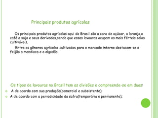 Principais produtos agrícolas
Os principais produtos agrícolas aqui do Brasil são a cana de açúcar, a laranja,o
café a soja e seus derivados,sendo que essas lavouras ocupam os mais férteis solos
cultiváveis.
Entre os gêneros agrícolas cultivados para o mercado interno destacam-se o
feijão a mandioca e o algodão.

Os tipos de lavouras no Brasil tem as divisões e compreende-se em duas:



A de acordo com sua produção(comercial e subsistente);
A de acordo com a periodicidade da safra(temporária e permanente);

 