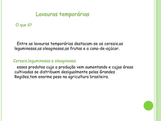 Lavouras temporárias
O que é?

Entre as lavouras temporárias destacam-se os cereais,as
leguminosas,as oleaginosas,as frutas e a cana-de-açúcar.
Cereais,leguminosas e oleaginosas
esses produtos cujo a produção vem aumentando e cujas áreas
cultivadas se distribuem desigualmente pelas Grandes
Regiões,tem enorme peso na agricultura brasileira.

 