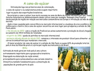 A cana-de-açúcar
Introduzida logo nos primeiros anos de colonização,
a cana-de-açúcar e eu subprodutos,ainda ocupam importante
lugar na pauta das exportações brasileiras.
No principio a cana e açúcar teve muito sucesso na zona da Mata da região Nordeste,por que reunia
fatores favoráveis ao desenvolvimento desse cultivo como por exemplo: massapé,clima tropical
úmido,posição da região em relação aos mercados consumidores da Europa e introdução da mão de obra
escrava.
Após crises causadas pela concorrência no mercado internacional e a mudança do eixo econômico da
colônia para o Centro-Sul,a cana-de-açúcar encontrou um novo lugar para prosperas,o estado de São
Paulo,assim:
-> Na década de 1970- com a criação do Proálcool,as usinas aumentaram a produção do álcool,chegado
ao aumento de 149,9 milhões de toneladas.
->A partir de 1986- queda do petróleo no mercado internacional.
->primeira década década do século XXI- renasceu o interesse em produzir álcool para alimentar os
carros bicombustíveis que inundaram o mercado.
->O maior produtor de cana-de-açúcar é o estado de São Paulo co quase 60% da produção total do
país.A área de Ribeirão preto é a principal região sucroalcooleira do Brasil.
Milho
Cultivado,de modo geral,em todo país,é uma cultura
extremamente importante para agropecuária brasileira.
Empregado na elaboração de ração animal,
principalmente para suínos,abastece uma variada industria

Alimentícia,também fundamental para a alimentação de
populações de grande parte do país

 