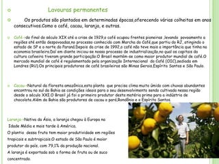 Lavouras permanentes








Os produtos são plantados em determinadas épocas,oferecendo várias colheitas em anos
consecutivos.Como o café, cacau, laranja, e outras.
Café->do final do século XIX até a crise de 1929,o café ocupou frentes pioneiras ,levando povoamento a
regiões até então despovoadas,no processo conhecido com Marcha do Café,que partiu do RJ, atingindo o
estado de SP e o norte do Paraná.Depois da crise de 1992,o café não teve mais a importância que tinha na
economia brasileira.Daí em diante iniciou-se nosso processo de industrialização,no qual os capitais da
cultura cafeeira tiveram grande participação.O Brasil mantém-se como maior produtor mundial de café.O
mercado mundial de café é regulamentado pela organização Internacional do Café (OIC),sediada em
Londres (RU).Os principais produtores de café brasileiros são Minas Gerais,Espírito Santos e São Paulo.

Cacau->Natural da floresta amazônica,esta planta que precisa clima muito úmido com chuvas abundantes
encontrou no sul da Bahia as condições ideais para o seu desenvolvimento sendo cultivada nessa região
desde o século XXI.O Brasil já foi o primeiro produtor desta matéria prima para a indústria de
chocolate.Além da Bahia são produtores de cacau o pará,Rondônia e o Espírito Santos.

Laranja->Nativa da Ásia, a laranja chegou à Europa na
Idade Média e mais tarde à América.
O plantio dessa fruta tem maior produtividade em regiões
tropicais e subtropicais.O estado de São Paulo é maior
produtor do país, com 79,1% da produção nacional.
A laranja é exportada sob a forma de fruta ou de suco
concentrado.

 