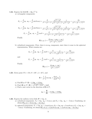 1.24. Express the ﬁeld E = Aar/r2
in
a) rectangular components:
Ex =
A
r2
ar · ax =
A
r2
sin θ cos φ =
A
x2 + y2 + z2
x2 + y2
x2 + y2 + z2
x
x2 + y2
=
Ax
(x2 + y2 + z2)3/2
Ey =
A
r2
ar · ay =
A
r2
sin θ sin φ =
A
x2 + y2 + z2
x2 + y2
x2 + y2 + z2
y
x2 + y2
=
Ay
(x2 + y2 + z2)3/2
Ez =
A
r2
ar · az =
A
r2
cos θ =
A
x2 + y2 + z2
z
x2 + y2 + z2
=
Az
(x2 + y2 + z2)3/2
Finally
E(x, y, z) =
A(x ax + y ay + z az)
(x2 + y2 + z2)3/2
b) cylindrical components: First, there is no aφ component, since there is none in the spherical
representation. What remains are:
Eρ =
A
r2
ar · aρ =
A
r2
sin θ =
A
(ρ2 + z2)
ρ
ρ2 + z2
=
Aρ
(ρ2 + z2)3/2
and
Ez =
A
r2
ar · az =
A
r2
cos θ =
A
(ρ2 + z2)
z
ρ2 + z2
=
Az
(ρ2 + z2)3/2
Finally
E(ρ, z) =
A(ρ aρ + z az)
(ρ2 + z2)3/2
1.25. Given point P(r = 0.8, θ = 30◦
, φ = 45◦
), and
E =
1
r2
cos φ ar +
sin φ
sin θ
aφ
a) Find E at P: E = 1.10aρ + 2.21aφ.
b) Find |E| at P: |E| =
√
1.102 + 2.212 = 2.47.
c) Find a unit vector in the direction of E at P:
aE =
E
|E|
= 0.45ar + 0.89aφ
1.26. Express the uniform vector ﬁeld, F = 5 ax in
a) cylindrical components: Fρ = 5 ax · aρ = 5 cos φ, and Fφ = 5 ax · aφ = −5 sin φ. Combining, we
obtain F(ρ, φ) = 5(cos φ aρ − sin φ aφ).
b) spherical components: Fr = 5 ax·ar = 5 sin θ cos φ; Fθ = 5 ax·aθ = 5 cos θ cos φ; Fφ = 5 ax·aφ =
−5 sin φ. Combining, we obtain F(r, θ, φ) = 5 [sin θ cos φ ar + cos θ cos φ aθ − sin φ aφ].
9
 