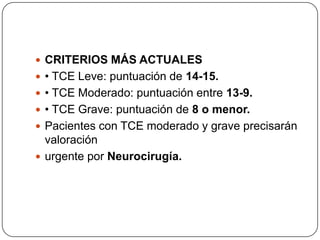  CRITERIOS MÁS ACTUALES
 • TCE Leve: puntuación de 14-15.
 • TCE Moderado: puntuación entre 13-9.
 • TCE Grave: puntuación de 8 o menor.
 Pacientes con TCE moderado y grave precisarán
  valoración
 urgente por Neurocirugía.
 
