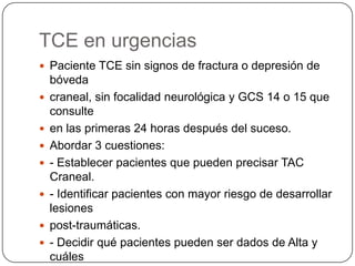 TCE en urgencias
 Paciente TCE sin signos de fractura o depresión de
    bóveda
   craneal, sin focalidad neurológica y GCS 14 o 15 que
    consulte
   en las primeras 24 horas después del suceso.
   Abordar 3 cuestiones:
   - Establecer pacientes que pueden precisar TAC
    Craneal.
   - Identificar pacientes con mayor riesgo de desarrollar
    lesiones
   post-traumáticas.
   - Decidir qué pacientes pueden ser dados de Alta y
    cuáles
 