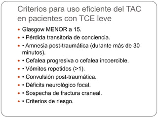 Criterios para uso eficiente del TAC
en pacientes con TCE leve
 Glasgow MENOR a 15.
 • Pérdida transitoria de conciencia.
 • Amnesia post-traumática (durante más de 30
    minutos).
   • Cefalea progresiva o cefalea incoercible.
   • Vómitos repetidos (>1).
   • Convulsión post-traumática.
   • Déficits neurológico focal.
   • Sospecha de fractura craneal.
   • Criterios de riesgo.
 