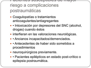 Pacientes susceptibles de mayor
riesgo a complicaciones
postraumáticas
 Coagulopatías o tratamientos
    anticoagulantes/antiagregantes
   • Intoxicación por depresores del SNC (alcohol,
    drogas) cuando éstos
   interfieran en las valoraciones neurológicas.
   • Ancianos incapacitados/demenciados.
   • Antecedentes de haber sido sometidos a
    procedimientos
   neuroquirúrgicos previamente.
   • Pacientes epilépticos en estado post-crítico o
    epilepsia postraumática.
 