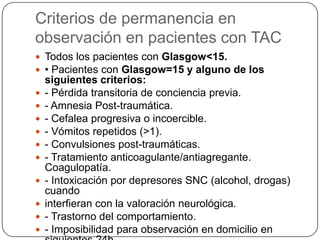Criterios de permanencia en
observación en pacientes con TAC
 Todos los pacientes con Glasgow<15.
 • Pacientes con Glasgow=15 y alguno de los
    siguientes criterios:
   - Pérdida transitoria de conciencia previa.
   - Amnesia Post-traumática.
   - Cefalea progresiva o incoercible.
   - Vómitos repetidos (>1).
   - Convulsiones post-traumáticas.
   - Tratamiento anticoagulante/antiagregante.
    Coagulopatía.
   - Intoxicación por depresores SNC (alcohol, drogas)
    cuando
   interfieran con la valoración neurológica.
   - Trastorno del comportamiento.
   - Imposibilidad para observación en domicilio en
 