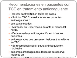 Recomendaciones en pacientes con
TCE en tratamiento anticoagulante
 Realizar control INR en todos los casos.
 • Solicitar TAC Craneal a todos los pacientes
    anticoagulados o
   con coagulopatías.
   • Mantener en Observación durante al menos 24
    horas.
   • Debe revertirse anticoagulación en todos los
    pacientes
   anticoagulados que presenten lesiones traumáticas
    en TAC.
   • Se recomienda seguir pauta anticoagulación
    habitual en
   pacientes anticoagulados donde no se observe
    lesiones en
 