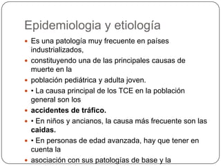 Epidemiologia y etiología
 Es una patología muy frecuente en países
    industrializados,
   constituyendo una de las principales causas de
    muerte en la
   población pediátrica y adulta joven.
   • La causa principal de los TCE en la población
    general son los
   accidentes de tráfico.
   • En niños y ancianos, la causa más frecuente son las
    caidas.
   • En personas de edad avanzada, hay que tener en
    cuenta la
   asociación con sus patologías de base y la
 
