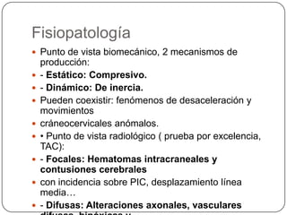 Fisiopatología
 Punto de vista biomecánico, 2 mecanismos de
    producción:
   - Estático: Compresivo.
   - Dinámico: De inercia.
   Pueden coexistir: fenómenos de desaceleración y
    movimientos
   cráneocervicales anómalos.
   • Punto de vista radiológico ( prueba por excelencia,
    TAC):
   - Focales: Hematomas intracraneales y
    contusiones cerebrales
   con incidencia sobre PIC, desplazamiento línea
    media…
   - Difusas: Alteraciones axonales, vasculares
 