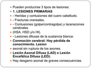  Pueden producirse 3 tipos de lesiones:
 1. LESIONES PRIMARIAS
 - Heridas y contusiones del cuero cabelludo.
 - Fracturas craneales.
 - Contusiones (golpe/contragolpe) y laceraciones
    cerebrales
   (HSA, HSD y/o HI).
   - Lesiones difusas de la sustancia blanca:
   Conmoción cerebral: Hay pérdida de
    conocimiento. Lesion
   axonal sin ruptura de los axones.
   Lesión Axonal Difusa (LAD) o Lesión
    Encefálica Difusa (LED):
   Hay desgarro axonal de graves consecuencias.
 