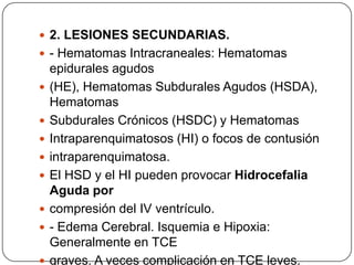  2. LESIONES SECUNDARIAS.
 - Hematomas Intracraneales: Hematomas
    epidurales agudos
   (HE), Hematomas Subdurales Agudos (HSDA),
    Hematomas
   Subdurales Crónicos (HSDC) y Hematomas
   Intraparenquimatosos (HI) o focos de contusión
   intraparenquimatosa.
   El HSD y el HI pueden provocar Hidrocefalia
    Aguda por
   compresión del IV ventrículo.
   - Edema Cerebral. Isquemia e Hipoxia:
    Generalmente en TCE
   graves. A veces complicación en TCE leves.
 