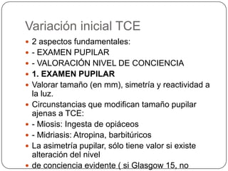 Variación inicial TCE
 2 aspectos fundamentales:
 - EXAMEN PUPILAR
 - VALORACIÓN NIVEL DE CONCIENCIA
 1. EXAMEN PUPILAR
 Valorar tamaño (en mm), simetría y reactividad a
    la luz.
   Circunstancias que modifican tamaño pupilar
    ajenas a TCE:
   - Miosis: Ingesta de opiáceos
   - Midriasis: Atropina, barbitúricos
   La asimetría pupilar, sólo tiene valor si existe
    alteración del nivel
   de conciencia evidente ( si Glasgow 15, no
 