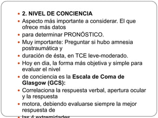  2. NIVEL DE CONCIENCIA
 Aspecto más importante a considerar. El que
    ofrece más datos
   para determinar PRONÓSTICO.
   Muy importante: Preguntar si hubo amnesia
    postraumática y
   duración de ésta, en TCE leve-moderado.
   Hoy en dia, la forma más objetiva y simple para
    evaluar el nivel
   de conciencia es la Escala de Coma de
    Glasgow (GCS):
   Correlaciona la respuesta verbal, apertura ocular
    y la respuesta
   motora, debiendo evaluarse siempre la mejor
    respuesta de
 