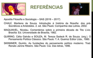 REFERÊNCIAS
Apostila Filosofia e Sociologia – SAS (2016 – 2017)
CHAUÍ, Marilena de Souza. Introdução à história da filosofia: dos pré-
Socráticos a Aristoteles. 2. ed. São Paulo: Companhia das Letras, 2002.
MAQUIAVEL, Nicolau. Comentários sobre a primeira década de Tito Lívio.
Brasília: Ed. Universidade de Brasília, 1982.
QUIRINO, Célia Galvão e SOUZA, M. Tereza Sadeck R. de Souza. (org.). O
Pensamento Político Clássico. São Paulo: T. A. Queiroz Editor Ltda., 1980.
SKINNNER, Quintin. As fundações do pensamento político moderno. Trad.
Renato Janine Ribeiro. São Paulo: Cia. Das letras, 1996.
 