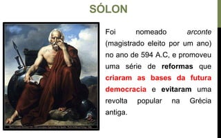 SÓLON
Foi nomeado arconte
(magistrado eleito por um ano)
no ano de 594 A.C, e promoveu
uma série de reformas que
criaram as bases da futura
democracia e evitaram uma
revolta popular na Grécia
antiga.
 
