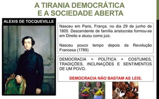 A TIRANIA DEMOCRÁTICA
E A SOCIEDADE ABERTA
Nasceu em Paris, França, no dia 29 de junho de
1805. Descendente de família aristocrata formou-se
em Direito e atuou como juiz.
Nasceu pouco tempo depois da Revolução
Francesa (1789)
DEMOCRACIA = POLÍTICA + COSTUMES,
TRADIÇÕES, INCLINAÇÕES E SENTIMENTOS
DE UM POVO.
DEMOCRACIA NÃO BASTAM AS LEIS.
ALEXIS DE TOCQUEVILLE
 