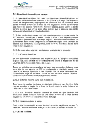 Capitulo 18 – Protección Contra Incendios
                                                         Decreto 351/79 – Ley 19.587/72


3.2. Situación de los medios de escape.

3.2.1. Todo local o conjunto de locales que constituyan una unidad de uso en
piso bajo, con comunicación directa a la vía pública, que tenga una ocupación
mayor de 300 personas y algún punto del local diste más de 40 metros de la
salida, medidos a través de la línea de libre trayectoria, tendrá por lo menos
dos medios de escape. Para el 2do. medio de escape, puede usarse la salida
general o pública que sirve a pisos altos, siempre que el acceso a esta salida
se haga por el vestíbulo principal del edificio.

3.2.2. Los locales interiores en piso bajo, que tengan una ocupación mayor de
200 personas contarán por lo menos con dos puertas lo más alejadas posibles
una de otra, que conduzcan a un lugar seguro. La distancia máxima desde un
punto dentro de un local a una puerta o a la abertura exigida sobre un medio de
escape, que conduzca a la vía pública, será de 40 m. medidos a través de la
línea de libre trayectoria.

3.2.3. En pisos altos, sótanos y semisótanos se ajustará a lo siguiente:

3.2.3.1. Números de salidas:

En todo edificio con superficie de piso mayor de 2500 m2 por piso, excluyendo
el piso bajo, cada unidad de uso independiente tendrá a disposición de los
usuarios, por lo menos dos medios de escape.

Todos los edificios que en adelante se usen para comercio o industria cuya
superficie de piso exceda de 600 m2 excluyendo el piso bajo tendrán dos
medios de escape ajustados a las disposiciones de esta reglamentación,
conformando "caja de escalera". Podrá ser una de ellas auxiliar "exterior",
conectada con un medio de escape general o público.

3.2.3.2. Distancia máxima a una caja de escalera.

Todo punto de un piso, no situado en piso bajo, distará no más de 40 m. de la
caja de escalera a través de la línea de libre trayectoria; esta distancia se
reducirá a la mitad en sótanos.

3.2.3.3. Las escaleras deberán ubicarse en forma tal que permitan ser
alcanzadas desde cualquier punto de una planta, a través de la línea de libre
trayectoria, sin atravesar un eventual frente de fuego.

3.2.3.4. Independencia de la salida.

Cada unidad de uso tendrá acceso directo a los medios exigidos de escape. En
todos los casos las salidas de emergencia abrirán en el sentido de circulación.

3.3. Caja de escalera.




                                       18/33
 