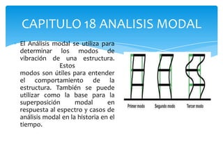 CAPITULO 18 ANALISIS MODAL
El Análisis modal se utiliza para
determinar los modos de
vibración de una estructura.
              Estos
modos son útiles para entender
el comportamiento de la
estructura. También se puede
utilizar como la base para la
superposición       modal       en
respuesta al espectro y casos de
análisis modal en la historia en el
tiempo.
 
