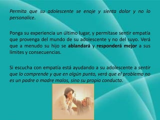 Permita que su adolescente se enoje y sienta dolor y no lo personalice.Ponga su experiencia un último lugar, y permítase sentir empatía que provenga del mundo de su adolescente y no del suyo. Verá que a menudo su hijo se ablandará y responderá mejor a sus límites y consecuencias.Si escucha con empatía está ayudando a su adolescente a sentir que lo comprende y que en algún punto, verá que el problema no es un padre o madre malos, sino su propia conducta.