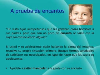 A prueba de encantos“He visto hijos irrespetuosos que les gritaban cosas horribles a sus padres, pero que con un poco de encantose salen con la suya sin consecuencia alguna.”Si usted y su adolescente están bailando la danza del encanto, resuelva su propia situación primero. Busque formas saludables de satisfacer sus necesidades, en lugar de hacer que las cubra su adolescente.Ayúdele a evitar manipular a la gente con su encanto.