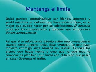 Mantenga el límiteQuizá parezca contraintuitivo ser blando, amoroso y gentil mientras se sostiene una línea estricta. Pero, es lo mejor que puede hacer por su adolescente. Él necesita pasar por las consecuencias  y aprender que las acciones tienen consecuencias.Así que si su adolescente intenta evitar una consecuencia cuando rompe alguna regla, diga: «Aunque se que estas molesto conmigo, esta semana no saldrás. Cancela los planes que hayas hecho y creo que lo que más te conviene es planificar qué harás con el tiempo que pases en casa» Sostenga el límite.