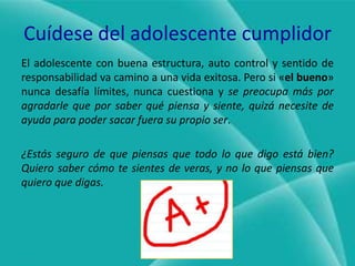 Cuídese del adolescente cumplidorEl adolescente con buena estructura, auto control y sentido de responsabilidad va camino a una vida exitosa. Pero si «elbueno» nunca desafía límites, nunca cuestiona y se preocupa más por agradarle que por saber qué piensa y siente, quizá necesite de ayuda para poder sacar fuera su propio ser.¿Estás seguro de que piensas que todo lo que digo está bien? Quiero saber cómo te sientes de veras, y no lo que piensas que quiero que digas.