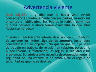 Advertencia vivienteCaso pág.121… y dijo que lo había visto evadir consecuencias continuamente con sus padres, usando sus encantos y habilidades. Sus Padres le habían permitido que los desviara y ahora Susan cosechaba lo que ellos habían sembrado.»Cuando su adolescente intente desviarlo de su intención de sostener los límites. Siga siendo amoroso, justo, pero concéntrese en su objetivo. No querrá que su hijo salte de trabajo en trabajo, de relación en relación, porque no puede tolerar la frustración, las reglas, la realidad y los problemas. Su adolescente necesita desesperadamente la seguridad de una estructura de amor. Dele el regalo de tener Padres que no se desvían.