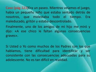 Caso (pág.123)Era un paseo. Mientras veíamos el juego, había un pequeño niño que estaba sentado detrás de nosotros, que molestaba todo el tiempo. Era maleducado, gritón y estaba descontrolado.Finalmente, uno de los amigos de mi hijo me miró y dijo: «A ese chico le faltan algunas consecuencias graves».Si Usted o Yo como muchos de los Padres con los que hablamos, tiene dificultad para identificar y ser consistente con las consecuencias adecuadas para su adolescente. No es tan difícil en realidad.
