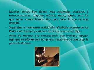 Quitar algo que el adolescente quiere por lo general es más efectivo que agregar algo que no quiere.Muchos chicos hoy tienen más exigencias escolares y extracurriculares. (deporte, música, teatro, iglesia, etc.) Así que tienen menos tiempo libre para hacer lo que se haya añadido.